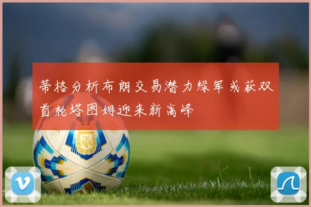 蒂格分析布朗交易潜力绿军或获双首轮塔图姆迎来新高峰