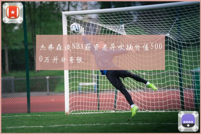 杰弗森谈NBA薪资差异吹杨价值5000万并非夸张