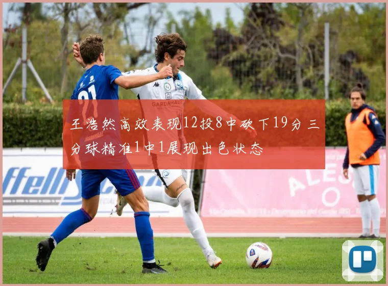 王浩然高效表现12投8中砍下19分三分球精准1中1展现出色状态