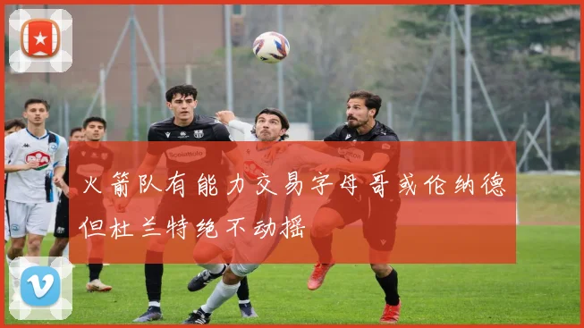 火箭队有能力交易字母哥或伦纳德但杜兰特绝不动摇