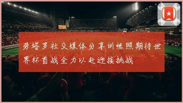 劳塔罗社交媒体分享训练照期待世界杯首战全力以赴迎接挑战