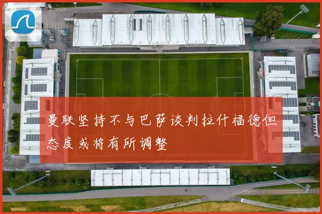 曼联坚持不与巴萨谈判拉什福德但态度或将有所调整