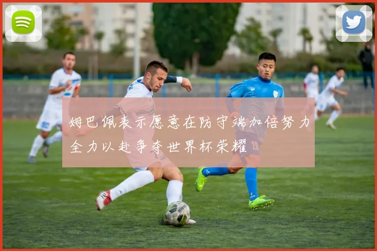 姆巴佩表示愿意在防守端加倍努力全力以赴争夺世界杯荣耀