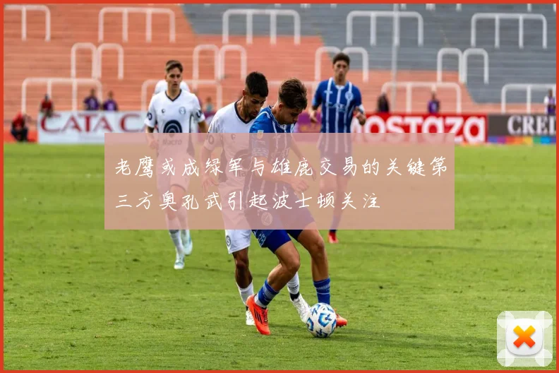 老鹰或成绿军与雄鹿交易的关键第三方奥孔武引起波士顿关注