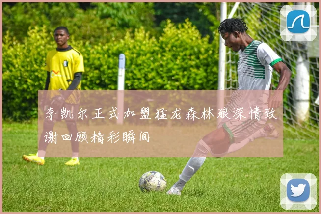 李凯尔正式加盟猛龙森林狼深情致谢回顾精彩瞬间