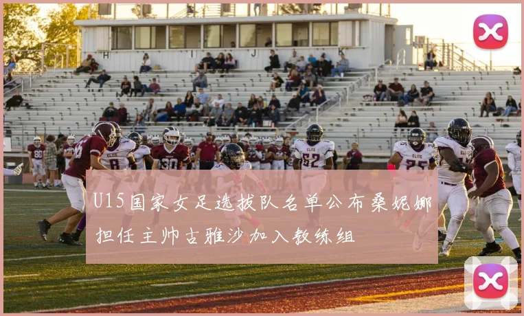 U15国家女足选拔队名单公布桑妮娜担任主帅古雅沙加入教练组