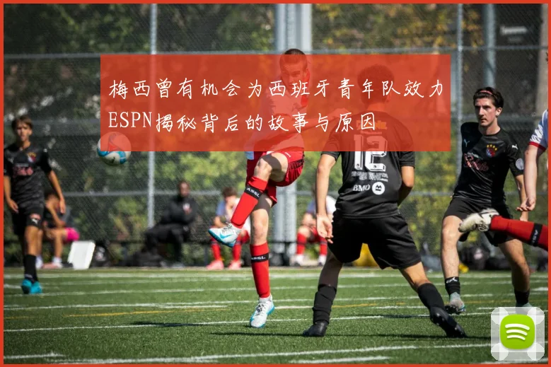 梅西曾有机会为西班牙青年队效力ESPN揭秘背后的故事与原因