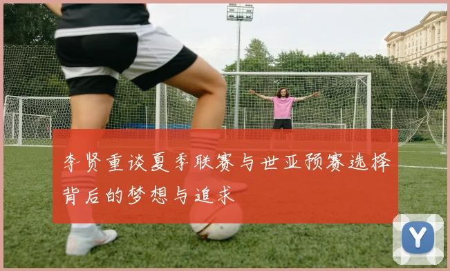 李贤重谈夏季联赛与世亚预赛选择背后的梦想与追求