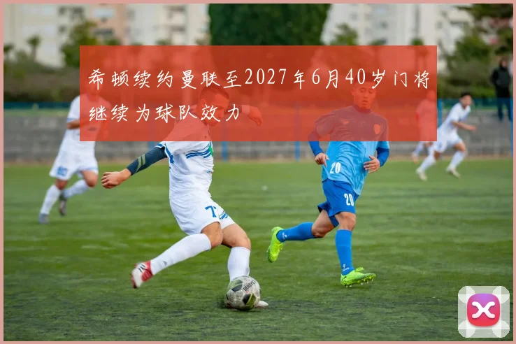 希顿续约曼联至2027年6月40岁门将继续为球队效力